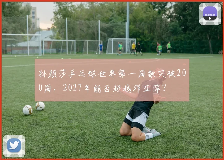 孙颖莎乒乓球世界第一周数突破200周，2027年能否超越邓亚萍？