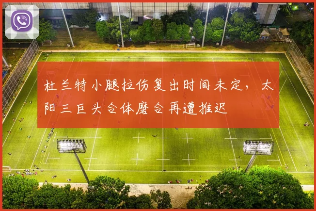杜兰特小腿拉伤复出时间未定，太阳三巨头合体磨合再遭推迟