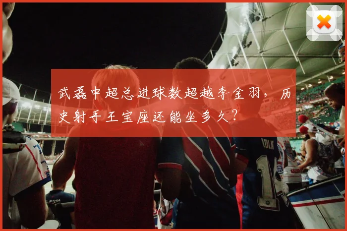 武磊中超总进球数超越李金羽，历史射手王宝座还能坐多久？