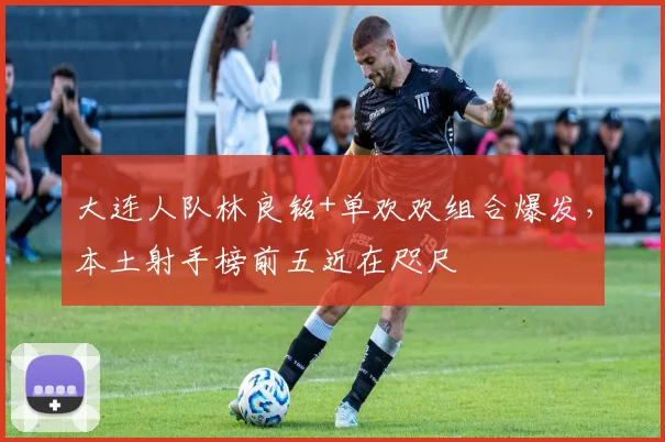 大连人队林良铭+单欢欢组合爆发，本土射手榜前五近在咫尺