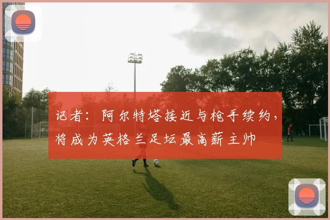记者：阿尔特塔接近与枪手续约，将成为英格兰足坛最高薪主帅